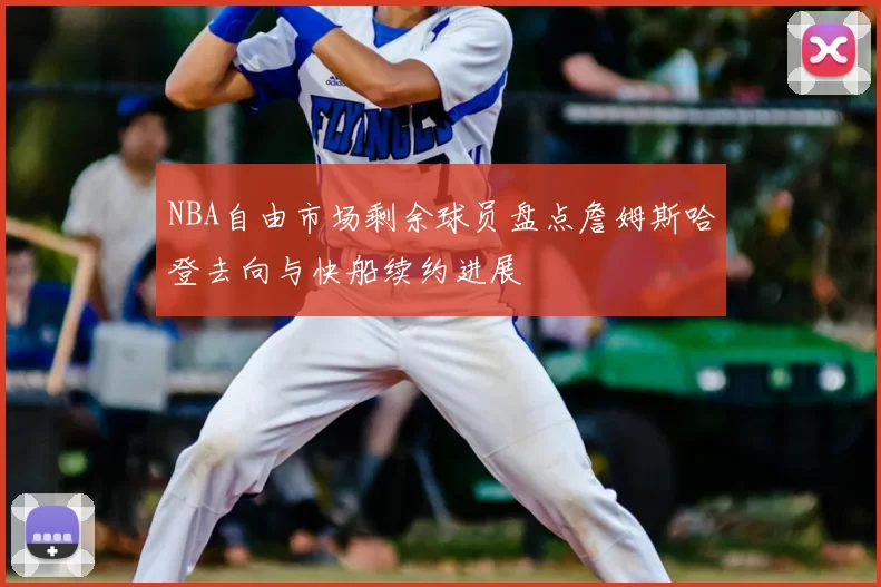 NBA自由市场剩余球员盘点詹姆斯哈登去向与快船续约进展
