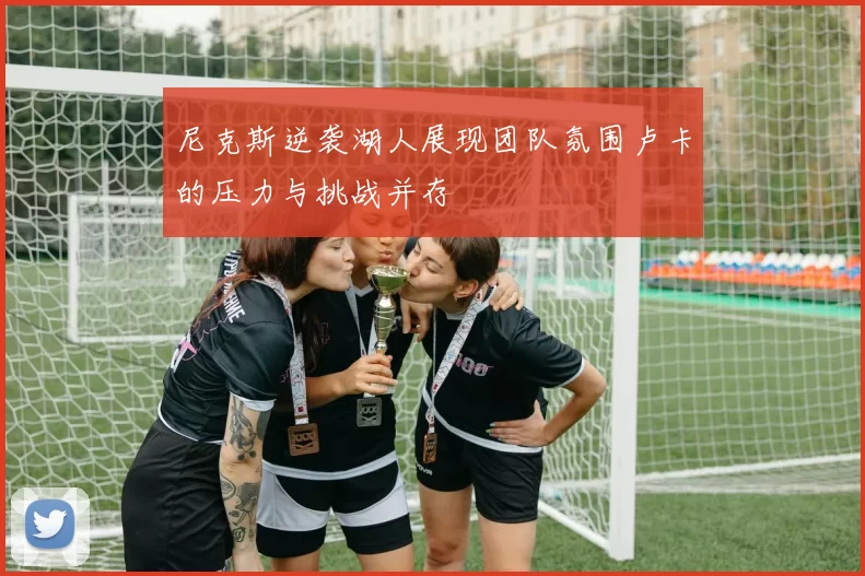 尼克斯逆袭湖人展现团队氛围卢卡的压力与挑战并存
