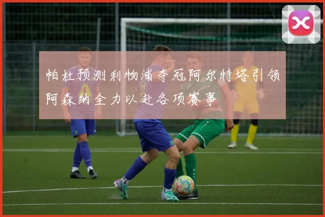 帕杜预测利物浦夺冠阿尔特塔引领阿森纳全力以赴各项赛事
