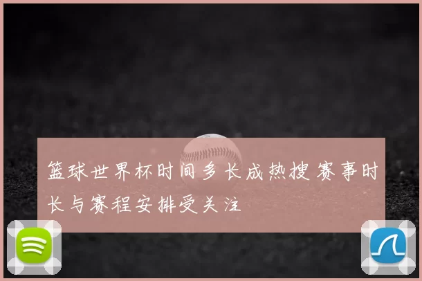 篮球世界杯时间多长成热搜 赛事时长与赛程安排受关注