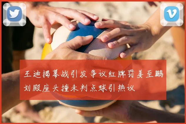 王迪揭幕战引发争议红牌罚姜至鹏刘殿座头撞未判点球引热议