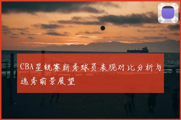 CBA星锐赛新秀球员表现对比分析与选秀前景展望
