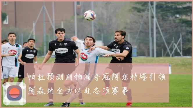 帕杜预测利物浦夺冠阿尔特塔引领阿森纳全力以赴各项赛事