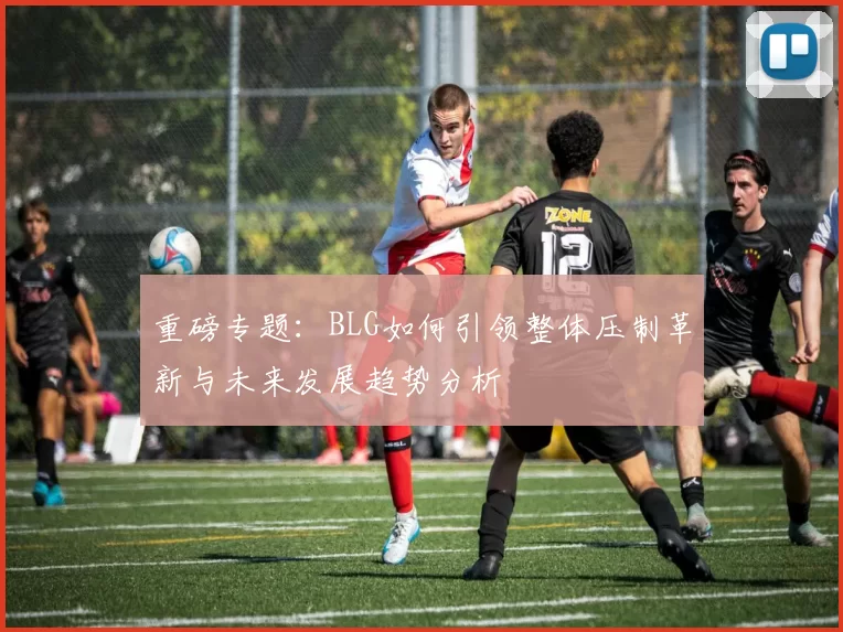 重磅专题:BLG如何引领整体压制革新与未来发展趋势分析