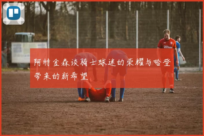 阿特金森谈骑士球迷的荣耀与哈登带来的新希望
