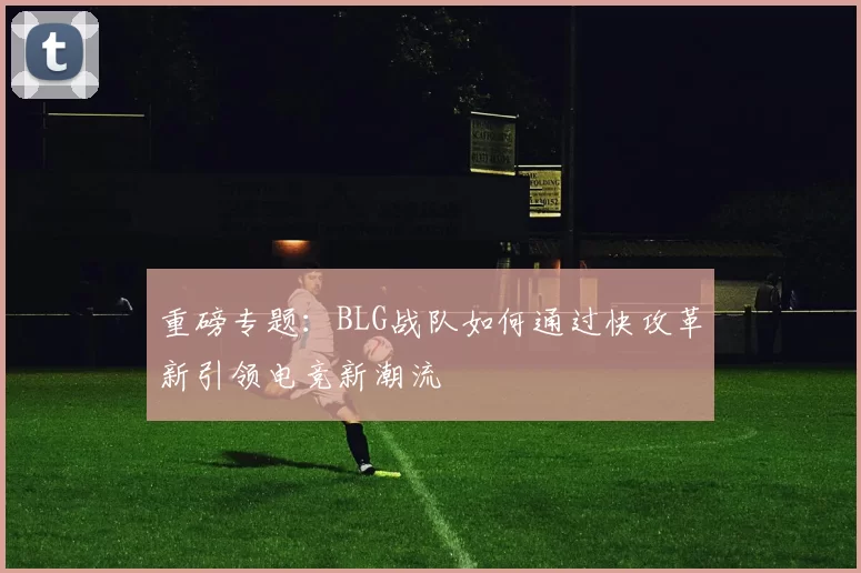 重磅专题:BLG战队如何通过快攻革新引领电竞新潮流