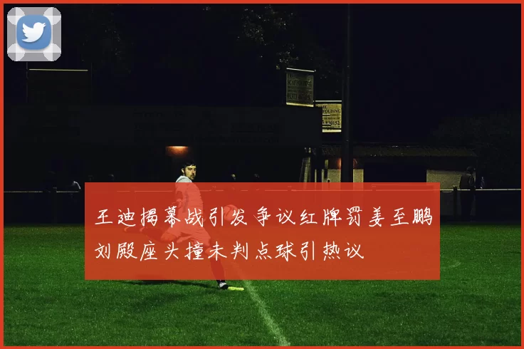 王迪揭幕战引发争议红牌罚姜至鹏刘殿座头撞未判点球引热议