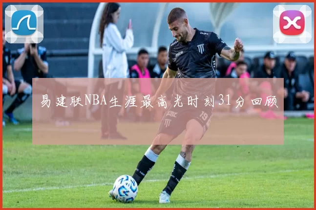 易建联NBA生涯最高光时刻31分回顾