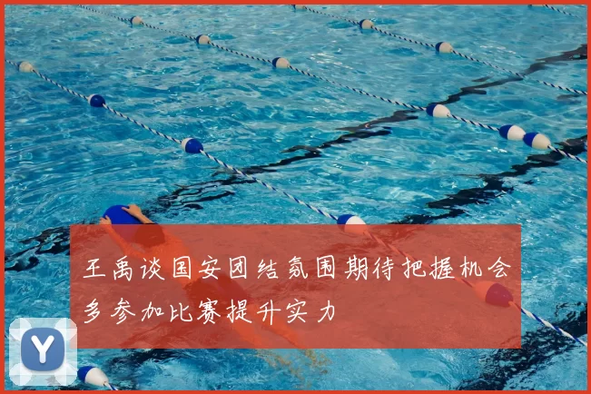 王禹谈国安团结氛围期待把握机会多参加比赛提升实力