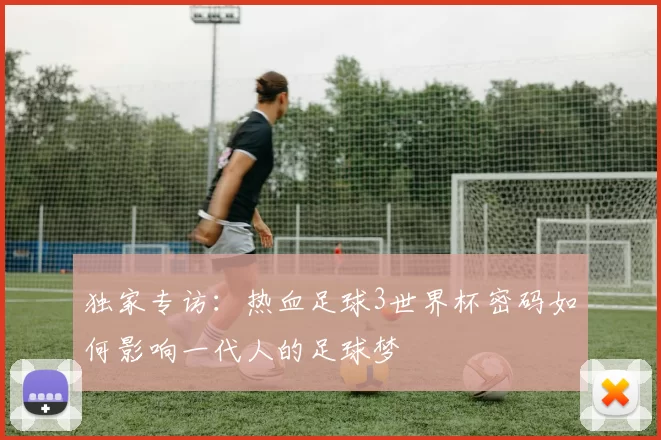 独家专访：热血足球3世界杯密码如何影响一代人的足球梦