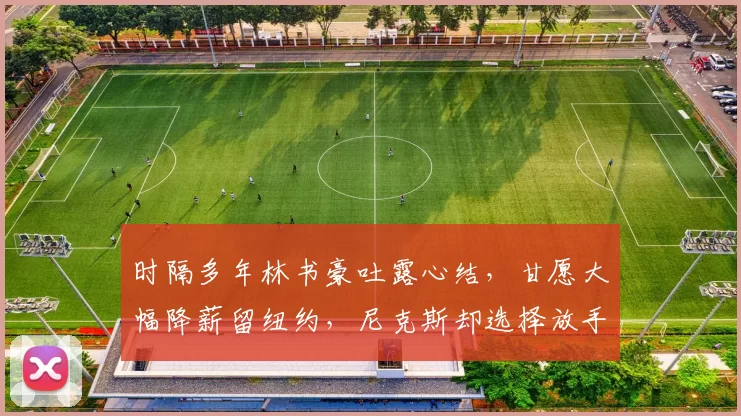时隔多年林书豪吐露心结,甘愿大幅降薪留纽约,尼克斯却选择放手