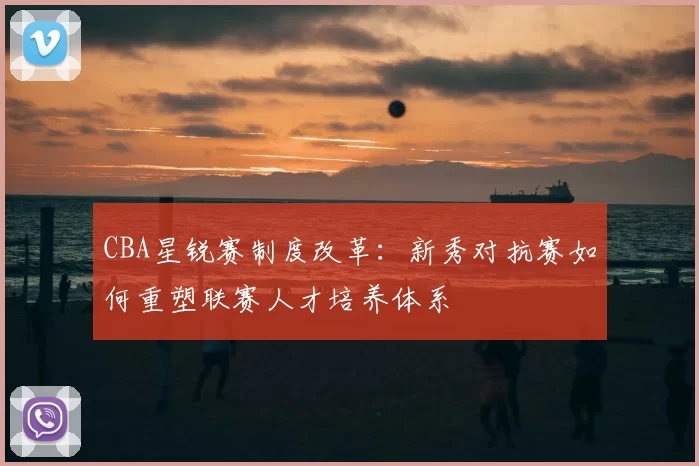 CBA星锐赛制度改革:新秀对抗赛如何重塑联赛人才培养体系