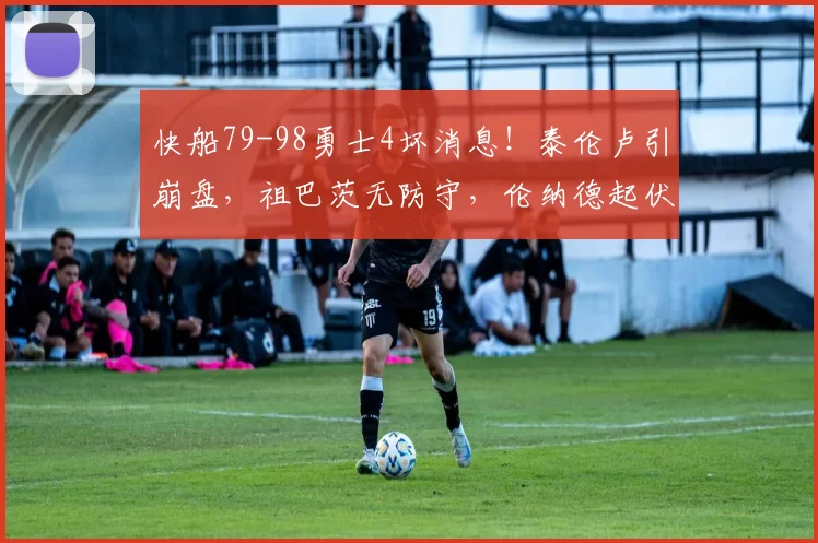 快船79-98勇士4坏消息!泰伦卢引崩盘,祖巴茨无防守,伦纳德起伏