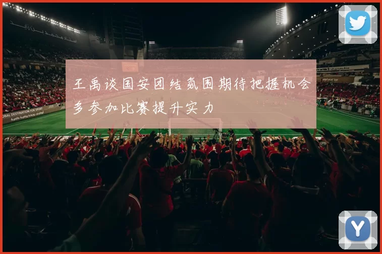王禹谈国安团结氛围期待把握机会多参加比赛提升实力