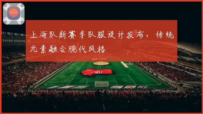 上海队新赛季队服设计发布，传统元素融合现代风格