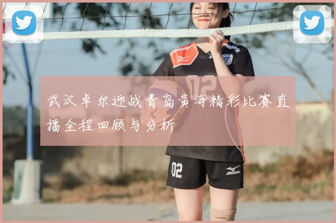 武汉卓尔迎战青岛黄海精彩比赛直播全程回顾与分析