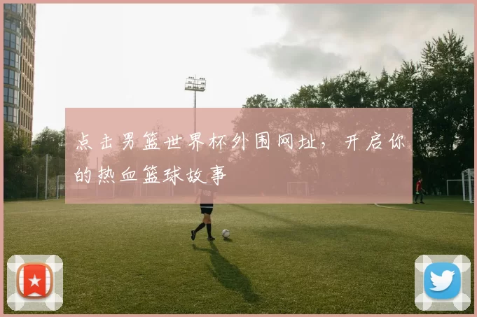 点击男篮世界杯外围网址,开启你的热血篮球故事