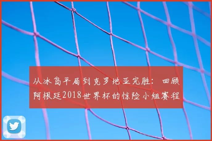 从冰岛平局到克罗地亚完胜：回顾阿根廷2018世界杯的惊险小组赛程