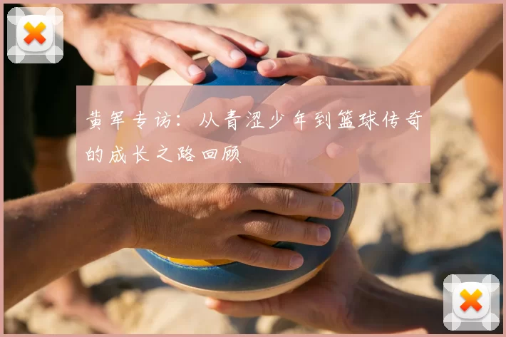 黄军专访:从青涩少年到篮球传奇的成长之路回顾