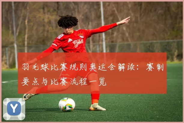 羽毛球比赛规则奥运会解读:赛制要点与比赛流程一览